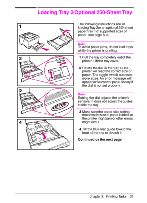 Page 43ENChapter 2:  Printing Tasks 31
Loading Tray 2/Optional 250-Sheet Tray
The following instructions are for 
loading Tray 2 or an optional 250-sheet 
paper tray. For supported sizes of 
paper, see page A-4.
Note
To avoid paper jams, do not load trays 
while the printer is printing.
1Pull the tray completely out of the 
printer. Lift the tray cover.
2Rotate the dial in the tray so the 
printer will read the correct size of 
paper. The toggle switch accesses 
more sizes. An error message will 
appear in the...