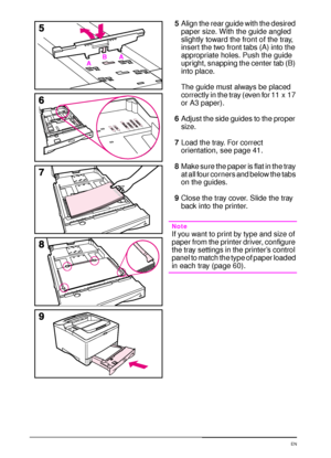 Page 4432 Chapter 2:  Printing Tasks  EN
5Align the rear guide with the desired 
paper size. With the guide angled 
slightly toward the front of the tray, 
insert the two front tabs (A) into the 
appropriate holes. Push the guide 
upright, snapping the center tab (B) 
into place.
The guide must always be placed 
correctly in the tray (even for 11 x 17 
or A3 paper).
6Adjust the side guides to the proper 
size.
7Load the tray. For correct 
orientation, see page 41.
8Make sure the paper is flat in the tray 
at...