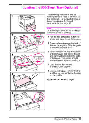 Page 45ENChapter 2:  Printing Tasks 33
Loading the 500-Sheet Tray (Optional)
The following instructions are for 
loading standard sizes in a 500-sheet 
tray (optional). For supported sizes of 
paper, see page A-5. To load 
custom-sizes, see page 50.
Note
To avoid paper jams, do not load trays 
while the printer is printing.
1Pull the tray completely out of the 
printer and place it on a flat surface.
2Squeeze the release on the back of 
the rear paper guide. Slide the guide 
to the desired paper size.
3Squeeze...