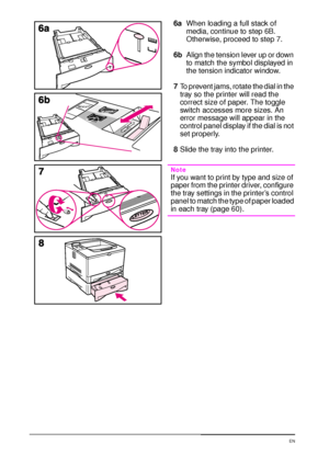 Page 4634 Chapter 2:  Printing Tasks  EN
6aWhen loading a full stack of 
media, continue to step 6B. 
Otherwise, proceed to step 7.
6bAlign the tension lever up or down 
to match the symbol displayed in 
the tension indicator window.
7To prevent jams, rotate the dial in the 
tray so the printer will read the 
correct size of paper. The toggle 
switch accesses more sizes. An 
error message will appear in the 
control panel display if the dial is not 
set properly.
8Slide the tray into the printer.
Note
If you...