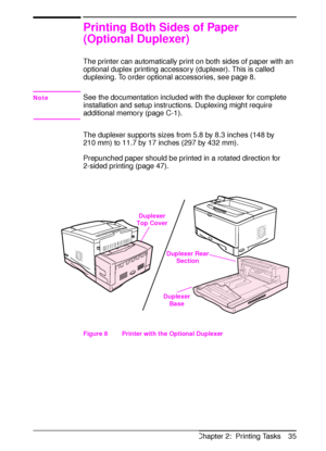 Page 47ENChapter 2:  Printing Tasks 35
Printing Both Sides of Paper 
(Optional Duplexer)
The printer can automatically print on both sides of paper with an 
optional duplex printing accessory (duplexer). This is called 
duplexing. To order optional accessories, see page 8.
NoteSee the documentation included with the duplexer for complete 
installation and setup instructions. Duplexing might require 
additional memory (page C-1).
The duplexer supports sizes from 5.8 by 8.3 inches (148 by 
210 mm) to 11.7 by 17...