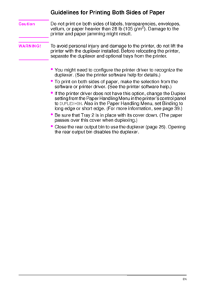 Page 4836 Chapter 2:  Printing Tasks  EN
Guidelines for Printing Both Sides of Paper
CautionDo not print on both sides of labels, transparencies, envelopes, 
vellum, or paper heavier than 28 lb (105 g/m2). Damage to the 
printer and paper jamming might result.
WARNING!To avoid personal injury and damage to the printer, do not lift the 
printer with the duplexer installed. Before relocating the printer, 
separate the duplexer and optional trays from the printer.
You might need to configure the printer driver to...