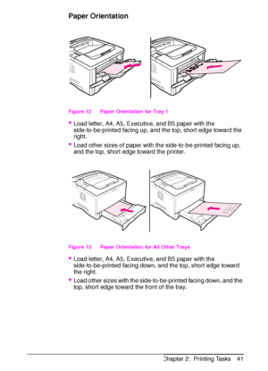 Page 53ENChapter 2:  Printing Tasks 41
Paper Orientation
Figure 12   Paper Orientation for Tray 1
Load letter, A4, A5, Executive, and B5 paper with the 
side-to-be-printed facing up, and the top, short edge toward the 
right.
Load other sizes of paper with the side-to-be-printed facing up, 
and the top, short edge toward the printer.
 
Figure 13   Paper Orientation for All Other Trays
Load letter, A4, A5, Executive, and B5 paper with the 
side-to-be-printed facing down, and the top, short edge toward 
the...