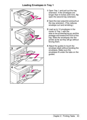 Page 55ENChapter 2:  Printing Tasks 43
Loading Envelopes in Tray 1
1Open Tray 1 and pull out the tray 
extension. If the envelopes are 
longer than 9 inches (229 mm), flip 
open the second tray extension.
2Open the rear output bin and pull out 
the tray extension. (This reduces 
envelope curl and wrinkling.)
3Load up to 10 envelopes in the 
center of Tray 1 with the 
side-to-be-printed facing up, and the 
postage-end toward the front of the 
tray. Slide the envelopes into the 
printer as far as they will go...