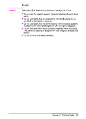 Page 57ENChapter 2:  Printing Tasks 45 Do not:
CautionFailure to follow these instructions can damage the printer.
Do not load the trays to capacity because labels are heavier than 
paper.
Do not use labels that are separating from the backing sheet, 
wrinkled, or damaged in any way.
Do not use labels that have the backing sheet exposed. (Labels 
must cover the entire backing sheet with no exposed spaces.)
Do not feed a sheet of labels through the printer more than once. 
The adhesive backing is designed...