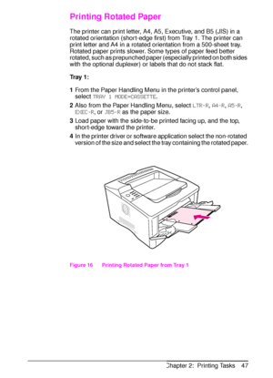 Page 59ENChapter 2:  Printing Tasks 47
Printing Rotated Paper
The printer can print letter, A4, A5, Executive, and B5 (JIS) in a 
rotated orientation (short-edge first) from Tray 1. The printer can 
print letter and A4 in a rotated orientation from a 500-sheet tray. 
Rotated paper prints slower. Some types of paper feed better 
rotated, such as prepunched paper (especially printed on both sides 
with the optional duplexer) or labels that do not stack flat.
Tr a y  1 :
1From the Paper Handling Menu in the...