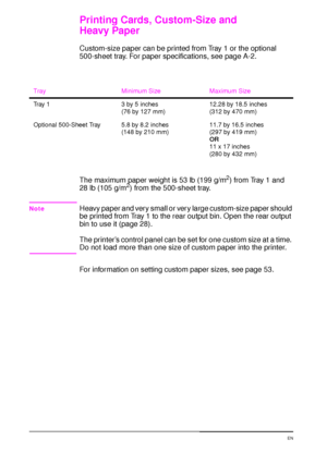 Page 6250 Chapter 2:  Printing Tasks  EN
Printing Cards, Custom-Size and 
Heavy Paper
Custom-size paper can be printed from Tray 1 or the optional 
500-sheet tray. For paper specifications, see page A-2. 
The maximum paper weight is 53 lb (199 g/m
2) from Tray 1 and 
28 lb (105 g/m2) from the 500-sheet tray.
NoteHeavy paper and very small or very large custom-size paper should 
be printed from Tray 1 to the rear output bin. Open the rear output 
bin to use it (page 28).
The printer’s control panel can be set...