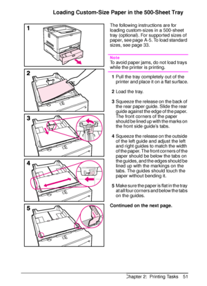 Page 63ENChapter 2:  Printing Tasks 51
Loading Custom-Size Paper in the 500-Sheet Tray
The following instructions are for 
loading custom-sizes in a 500-sheet 
tray (optional). For supported sizes of 
paper, see page A-5. To load standard 
sizes, see page 33.
Note
To avoid paper jams, do not load trays 
while the printer is printing.
1Pull the tray completely out of the 
printer and place it on a flat surface.
2Load the tray.
3Squeeze the release on the back of 
the rear paper guide. Slide the rear 
guide...