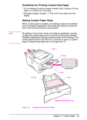 Page 65ENChapter 2:  Printing Tasks 53
Guidelines for Printing Custom-Size Paper
Do not attempt to print on paper smaller than 3 inches (76 mm) 
wide or 5 inches (127 mm) long.
Set page margins at least .17 inch (4.23 mm) away from the 
edges. 
Setting Custom Paper Sizes
When custom paper is loaded, size settings need to be selected 
from the software application (the preferred method), the printer 
driver, and from the printer’s control panel. 
NoteAll settings in the printer driver and software application...