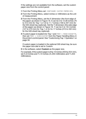 Page 6654 Chapter 2:  Printing Tasks  EN
If the settings are not available from the software, set the custom 
paper size from the control panel:
1From the Printing Menu set CONFIGURE CUSTOM PAPER=YES.
2From the Printing Menu, select inches or millimeters as the unit 
of measurement.
3From the Printing Menu, set the X dimension (the front edge of 
the paper) as shown in Figure 18. X can be 3 to 12.28 inches (76 
to 312 mm) for Tray 1 or 5.8 to 11.7 inches (148 to 297 mm) for 
the 500-sheet tray (optional). Set...
