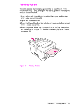 Page 67ENChapter 2:  Printing Tasks 55
Printing Vellum
Vellum is special lightweight paper similar to parchment. Print 
vellum from Tray 1 only, and open the rear output bin. Do not print 
on both sides of vellum.
1Load vellum with the side-to-be-printed facing up and the top, 
short edge toward the right. 
2Open the rear output bin.
3From the Paper Handling Menu in the printer’s control panel, set 
TRAY 1 MODE=CASSETTE.
4From the printer driver, set the type of paper for Tray 1 to vellum, 
and select paper by...