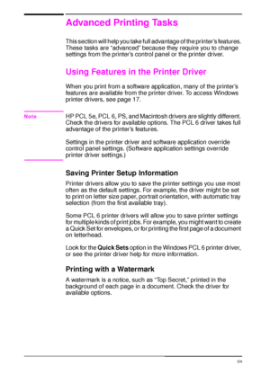 Page 6856 Chapter 2:  Printing Tasks  EN
Advanced Printing Tasks
This section will help you take full advantage of the printer’s features. 
These tasks are “advanced” because they require you to change 
settings from the printer’s control panel or the printer driver.
Using Features in the Printer Driver
When you print from a software application, many of the printer’s 
features are available from the printer driver. To access Windows 
printer drivers, see page 17.
NoteHP PCL 5e, PCL 6, PS, and Macintosh drivers...