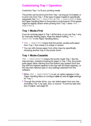 Page 7058 Chapter 2:  Printing Tasks  EN
Customizing Tray 1 Operation
Customize Tray 1 to fit your printing needs.
The printer can be set to print from Tray 1 as long as it is loaded, or 
to print only from Tray 1 if the type of paper loaded is specifically 
requested. Set TRAY 1 MODE=FIRST or TRAY 1 MODE=CASSETTE from 
the Paper Handling Menu in the printer’s control panel. (Print speed 
might be slightly slower when printing from Tray 1 when TRAY 1 
MODE=FIRST.)
Tray 1 Mode=First
If you do not keep paper in...