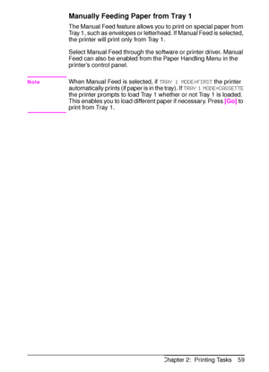 Page 71ENChapter 2:  Printing Tasks 59
Manually Feeding Paper from Tray 1
The Manual Feed feature allows you to print on special paper from 
Tray 1, such as envelopes or letterhead. If Manual Feed is selected, 
the printer will print only from Tray 1.
Select Manual Feed through the software or printer driver. Manual 
Feed can also be enabled from the Paper Handling Menu in the 
printer’s control panel.
NoteWhen Manual Feed is selected, if 
TRAY 1 MODE=FIRST the printer 
automatically prints (if paper is in the...