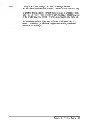 Page 73ENChapter 2:  Printing Tasks 61
NoteThe type and size settings can also be configured from 
HP JetAdmin for networked printers. See the printer software help.
To print by type and size, it might be necessary to unload or close 
Tray 1, or set 
TRAY 1 MODE=CASSETTE from the Paper Handling Menu 
in the printer’s control panel. For more information, see page 58.
Settings in the printer driver and software application override 
control panel settings. (Software application settings override 
printer driver...