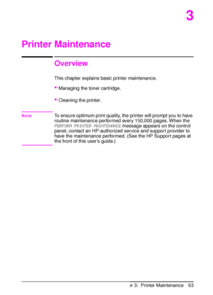 Page 75ENChapter 3:  Printer Maintenance 63
3
Printer Maintenance
Overview
This chapter explains basic printer maintenance.
Managing the toner cartridge.
Cleaning the printer.
NoteTo ensure optimum print quality, the printer will prompt you to have 
routine maintenance performed every 150,000 pages. When the 
PERFORM PRINTER MAINTENANCE message appears on the control 
panel, contact an HP-authorized service and support provider to 
have the maintenance performed. (See the HP Support pages at 
the front of...