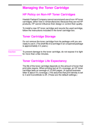 Page 7664 Chapter 3:  Printer Maintenance  EN
Managing the Toner Cartridge
HP Policy on Non-HP Toner Cartridges
Hewlett-Packard Company cannot recommend use of non-HP toner 
cartridges, either new or remanufactured. Because they are not HP 
products, HP cannot influence their design or control their quality.
To install a new HP toner car tridge and recycle the used cartridge, 
follow the instructions included in the toner cartridge box.
Toner Cartridge Storage
Do not remove the toner cartridge from its package...