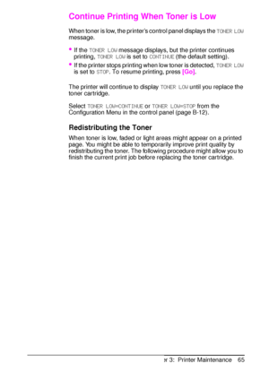 Page 77ENChapter 3:  Printer Maintenance 65
Continue Printing When Toner is Low
When toner is low, the printer’s control panel displays the 
TONER LOW 
message.
If the 
TONER LOW message displays, but the printer continues 
printing, 
TONER LOW is set to 
CONTINUE (the default setting).
If the printer stops printing when low toner is detected, 
TONER LOW 
is set to 
STOP. To resume printing, press 
[Go]. 
The printer will continue to display 
TONER LOW until you replace the 
toner cartridge. 
Select 
TONER...