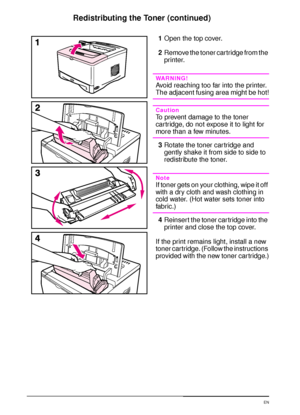 Page 7866 Chapter 3:  Printer Maintenance  EN
Redistributing the Toner (continued)
1Open the top cover. 
2Remove the toner cartridge from the 
printer. 
WARNING!
Avoid reaching too far into the printer. 
The adjacent fusing area might be hot!
Caution
To prevent damage to the toner 
car tridge, do not expose it to light for 
more than a few minutes.
3Rotate the toner cartridge and 
gently shake it from side to side to 
redistribute the toner.
Note
If toner gets on your clothing, wipe it off 
with a dry cloth and...