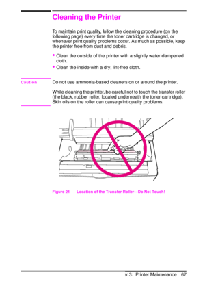 Page 79ENChapter 3:  Printer Maintenance 67
Cleaning the Printer
To maintain print quality, follow the cleaning procedure (on the 
following page) every time the toner cartridge is changed, or 
whenever print quality problems occur. As much as possible, keep 
the printer free from dust and debris.
Clean the outside of the printer with a slightly water-dampened 
cloth.
Clean the inside with a dry, lint-free cloth.
CautionDo not use ammonia-based cleaners on or around the printer.
While cleaning the printer, be...