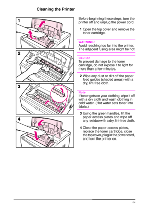 Page 8068 Chapter 3:  Printer Maintenance  EN
Cleaning the Printer
Before beginning these steps, turn the 
printer off and unplug the power cord.
1Open the top cover and remove the 
toner cartridge.
WARNING!
Avoid reaching too far into the printer. 
The adjacent fusing area might be hot!
Caution
To prevent damage to the toner 
car tridge, do not expose it to light for 
more than a few minutes.
2Wipe any dust or dirt off the paper 
feed guides (shaded areas) with a 
dry, lint-free cloth.
Note
If toner gets on...