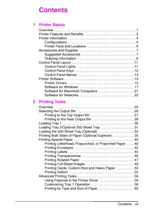 Page 9ENContents vii
Contents
1 Printer Basics
Overview  . . . . . . . . . . . . . . . . . . . . . . . . . . . . . . . . . . . . . . . . . . . 1
Printer Features and Benefits   . . . . . . . . . . . . . . . . . . . . . . . . . . . 2
Printer Information  . . . . . . . . . . . . . . . . . . . . . . . . . . . . . . . . . . . . 4
Configurations  . . . . . . . . . . . . . . . . . . . . . . . . . . . . . . . . . . . . 4
Printer Parts and Locations  . . . . . . . . . . . . . . . . . . . . . . . . . . 6
Accessories...