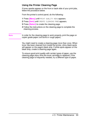 Page 81ENChapter 3:  Printer Maintenance 69
Using the Printer Cleaning Page
If toner specks appear on the front or back side of your print jobs, 
follow the procedure below. 
From the printer’s control panel, do the following:
1Press 
[Menu] until 
PRINT QUALITY MENU appears.
2Press 
[Item] until 
CREATE CLEANING PAGE appears.
3Press 
[Select] to create the cleaning page.
4Follow the instructions on the cleaning page to complete the 
cleaning process.
NoteIn order for the cleaning page to work properly, print...