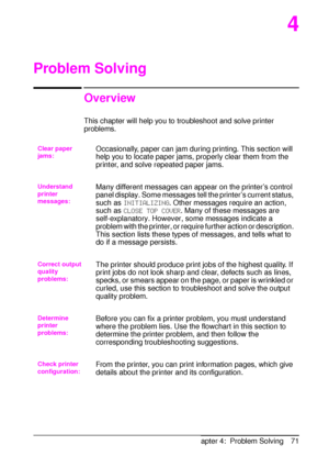 Page 83ENChapter 4:  Problem Solving 71
4
Problem Solving
Overview
This chapter will help you to troubleshoot and solve printer 
problems.
Clear paper 
jams:Occasionally, paper can jam during printing. This section will 
help you to locate paper jams, properly clear them from the 
printer, and solve repeated paper jams.
Understand 
printer 
messages:Many different messages can appear on the printer’s control 
panel display. Some messages tell the printer’s current status, 
such as 
INITIALIZING. Other messages...