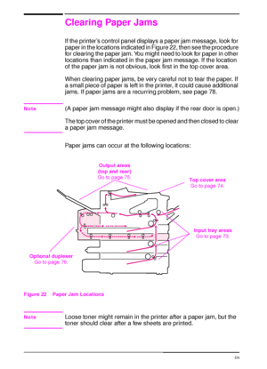 Page 8472 Chapter 4:  Problem Solving  EN
Clearing Paper Jams
If the printer’s control panel displays a paper jam message, look for 
paper in the locations indicated in Figure 22, then see the procedure 
for clearing the paper jam. You might need to look for paper in other 
locations than indicated in the paper jam message. If the location 
of the paper jam is not obvious, look first in the top cover area.
When clearing paper jams, be very careful not to tear the paper. If 
a small piece of paper is left in the...