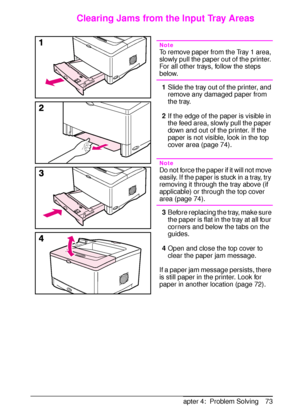 Page 85ENChapter 4:  Problem Solving 73
Clearing Jams from the Input Tray Areas
Note
To remove paper from the Tray 1 area, 
slowly pull the paper out of the printer. 
For all other trays, follow the steps 
below.
1Slide the tray out of the printer, and 
remove any damaged paper from 
the tray.
2If the edge of the paper is visible in 
the feed area, slowly pull the paper 
down and out of the printer. If the 
paper is not visible, look in the top 
cover area (page 74).
Note
Do not force the paper if it will not...