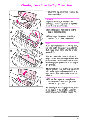 Page 8674 Chapter 4:  Problem Solving  EN
Clearing Jams from the Top Cover Area
1Open the top cover and remove the 
toner cartridge. 
Caution
To prevent damage to the toner 
car tridge, do not expose it to light for 
more than a few minutes.
2Use the green handles to lift the 
paper access plates.
3Slowly pull the paper out of the 
printer. Do not tear the paper!
Note
Avoid spilling loose toner. Using a dry, 
lint-free cloth, clean any loose toner 
that might have fallen into the printer 
(page 67).
If loose...