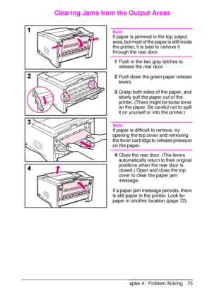 Page 87ENChapter 4:  Problem Solving 75
Clearing Jams from the Output Areas
Note
If paper is jammed in the top output 
area, but most of the paper is still inside 
the printer, it is best to remove it 
through the rear door.
1Push in the two gray latches to 
release the rear door.
2Push down the green paper release 
levers.
3Grasp both sides of the paper, and 
slowly pull the paper out of the 
printer. (There might be loose toner 
on the paper. Be careful not to spill 
it on yourself or into the printer.)
Note...