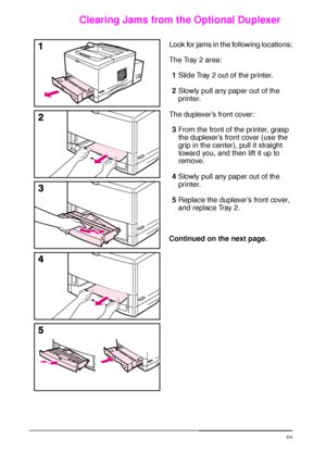 Page 8876 Chapter 4:  Problem Solving  EN
Clearing Jams from the Optional Duplexer
Look for jams in the following locations:
The Tray 2 area:
1Slide Tray 2 out of the printer.
2Slowly pull any paper out of the 
printer.
The duplexer’s front cover:
3From the front of the printer, grasp 
the duplexer’s front cover (use the 
grip in the center), pull it straight 
toward you, and then lift it up to 
remove.
4Slowly pull any paper out of the 
printer.
5Replace the duplexer’s front cover, 
and replace Tray 2....