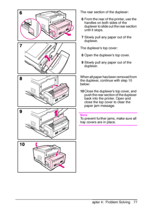 Page 89ENChapter 4:  Problem Solving 77 The rear section of the duplexer:
6From the rear of the printer, use the 
handles on both sides of the 
duplexer to slide out the rear section 
until it stops.
7Slowly pull any paper out of the 
duplexer.
The duplexer’s top cover:
8Open the duplexer’s top cover. 
9Slowly pull any paper out of the 
duplexer.
When all paper has been removed from 
the duplexer, continue with step 10 
below:
10Close the duplexer’s top cover, and 
push the rear section of the duplexer 
back...