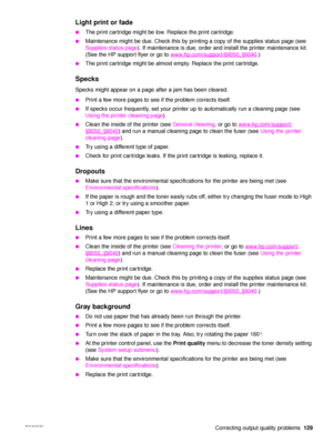 Page 131ENWW Correcting output quality problems129
Light print or fade
●The print cartridge might be low. Replace the print cartridge.
●Maintenance might be due. Check this by printing a copy of the supplies status page (see 
Supplies status page). If maintenance is due, order and install the printer maintenance kit. 
(See the HP support flyer or go to  www.hp.com/support/lj9050_lj9040
.)
●The print cartridge might be almost empty. Replace the print cartridge.
Specks 
Specks might appear on a page after a jam...