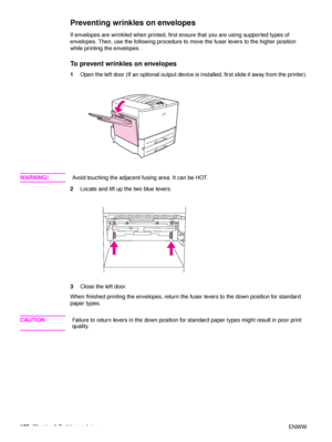 Page 134132Chapter 6 Problem solving ENWW
Preventing wrinkles on envelopes
If envelopes are wrinkled when printed, first ensure that you are using supported types of 
envelopes. Then, use the following procedure to move the fuser levers to the higher position 
while printing the envelopes.
To prevent wrinkles on envelopes
1Open the left door (If an optional output device is installed, first slide it away from the printer).
WA R N I N G ! Avoid touching the adjacent fusing area. It can be HOT.
2 Locate and lift...