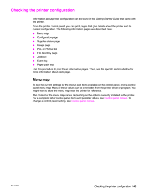 Page 147ENWW Checking the printer configuration145
Checking the printer configuration
Information about printer configuration can be found in the Getting Started Guide that came with 
the printer.
From the printer control panel, you can print pages that give details about the printer and its 
current configuration. The following information pages are described here:
●Menu map
●Configuration page
●Supplies status page
●Usage page
●PCL or PS font list
●File directory page
●Jetdirect
●Event log
●Paper path test
Use...