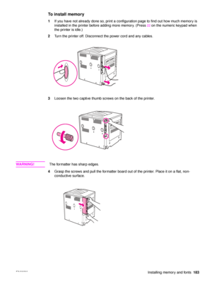 Page 185ENWWInstalling memory and fonts183
To install memory
1If you have not already done so, print a configuration page to find out how much memory is 
installed in the printer before adding more memory. (Press 
22 on the numeric keypad when 
the printer is idle.)
2 Turn the printer off. Disconnect the power cord and any cables.
3 Loosen the two captive thumb screws on the back of the printer.
WA R N I N G ! The formatter has sharp edges.
4 Grasp the screws and pull the formatter board out of the printer....