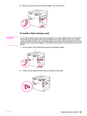 Page 187ENWWInstalling memory and fonts185
8
Plug in the power cord and connect all cables. Turn the printer on.
To install a flash memory card
CAUTION Do not insert a flash memory card that is designed for use with a digital camera into the printer. 
The printer does not support photo printing directly from a flash memory card. If you install a 
camera-type flash memory card, a message asking if you want to reformat the flash memory card 
appears on the control- panel display. If you choose to reform at the...