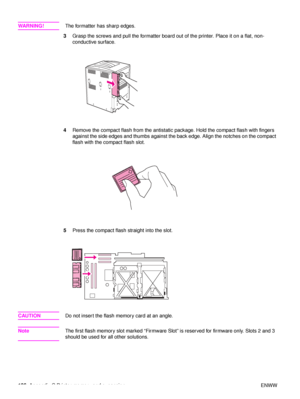 Page 188186Appendix C Printer memory and expansion ENWW
WA R N I N G ! The formatter has sharp edges.
3 Grasp the screws and pull the formatter board out of the printer. Place it on a flat, non-
conductive surface.
4 Remove the compact flash from the antistatic package. Hold the compact flash with fingers 
against the side edges and thumbs against the  back edge. Align the notches on the compact 
flash with the compact flash slot.
5 Press the compact flash straight into the slot.
CAUTION Do not insert the flash...