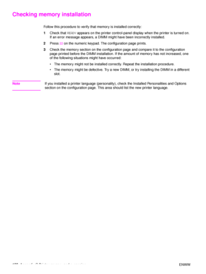 Page 190188Appendix C Printer memory and expansion ENWW
Checking memory installation
Follow this procedure to verify th at memory is installed correctly:
1 Check that  READY appears on the printer control-panel display when the printer is turned on. 
If an error message appears, a DIMM might have been incorrectly installed.
2 Press 
22 on the numeric keypad. The configuration page prints.
3 Check the memory section on the configuration page and compare it to the configuration 
page printed before the DIMM...