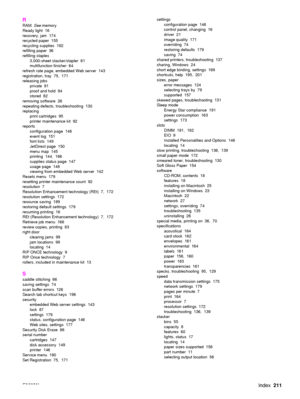 Page 213ENWWIndex211
R
RAM.
 See memory
Ready light  16
recovery, jam  174
recycled paper  155
recycling supplies  192
refilling paper  36
refilling staples 3,000-sheet stacker/stapler  61
multifunction finisher  64
refresh rate page, embedded Web server  143
registration, tray  75,  171
releasing jobs private 81
proof and hold  84
stored 82
removing software  26
repeating defects, troubleshooting  130
replacing print cartridges  95
printer maintenance kit  92
reports configuration page  146
event log  151
font...