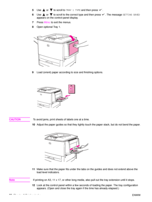 Page 4038Chapter 2 Printing tasks ENWW
5
Use   or   to scroll to  TRAY 1 TYPE and then press  .
6 Use   or   to scroll to the correct type and then press  . The message  SETTING SAVED 
appears on the control-panel display.
7 Press  M
ENU to exit the menus.
8 Open optional Tray 1.
9 Load (orient) paper according to size and finishing options.
CAUTION To avoid jams, print sheets of labels one at a time.
10 Adjust the paper guides so that they lightly touch the paper stack, but do not bend the paper.
11 Make sure...