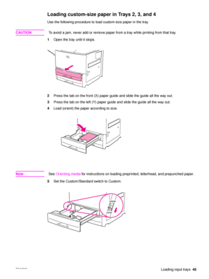 Page 47ENWWLoading input trays45
Loading custom-size paper in Trays 2, 3, and 4 
Use the following procedure to load custom-size paper in the tray.
CAUTION To avoid a jam, never add or remove paper from a tray while printing from that tray.
1 Open the tray until it stops.
2 Press the tab on the front (X) paper guide and slide the guide all the way out.
3 Press the tab on the left (Y) paper guide and slide the guide all the way out.
4 Load (orient) the paper according to size.
Note See Orienting media  for...