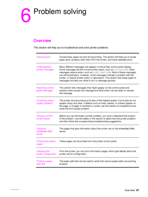 Page 99ENWWOverview97
6
Problem solving
Overview
This section will help you to troubl eshoot and solve printer problems.
Clearing jams Occasionally, paper can jam during printing. This section will help you to locate 
paper jams, properly clear them from the printer, and solve repeated jams.
Understanding 
printer messages Many different messages can appear on 
the printer control-panel display. 
Some messages tell the current printer status, such as  INITIALIZING. Other 
messages require action, such as  CLOSE...