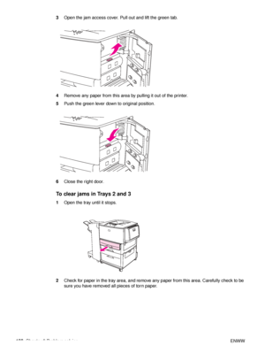 Page 102100Chapter 6 Problem solving ENWW
3
Open the jam access cover. Pull out and lift the green tab.
4 Remove any paper from this area  by pulling it out of the printer.
5 Push the green lever down to original position.
6 Close the right door.
To clear jams in Trays 2 and 3
1Open the tray until it stops.
2 Check for paper in the tray area, and remove any paper from this area. Carefully check to be 
sure you have removed all pieces of torn paper.
 