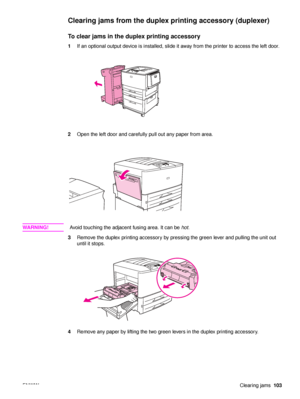 Page 105ENWWClearing jams103
Clearing jams from the duplex  printing accessory (duplexer)
To clear jams in the duplex printing accessory
1If an optional output device is installed, slide it away from the printer to access the left door.
2 Open the left door and carefully pull out any paper from area.
WA R N I N G ! Avoid touching the adjacent fusing area. It can be  hot.
3 Remove the duplex printing accessory by pressing the green lever and pulling the unit out 
until it stops.
4 Remove any paper by lifting the...