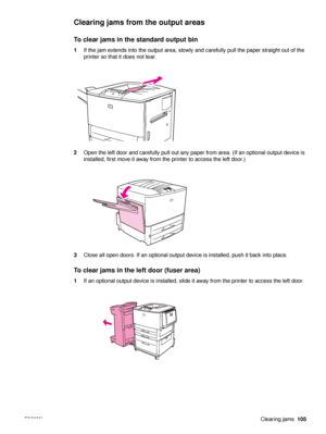 Page 107ENWWClearing jams105
Clearing jams from the output areas
To clear jams in the standard output bin 
1If the jam extends into the output area, slowly and carefully pull the paper straight out of the 
printer so that it does not tear.
2 Open the left door and carefully pull out any paper from area. (If an optional output device is 
installed, first move it away from the printer to access the left door.)
3 Close all open doors. If an optional output devi ce is installed, push it back into place.
To clear...