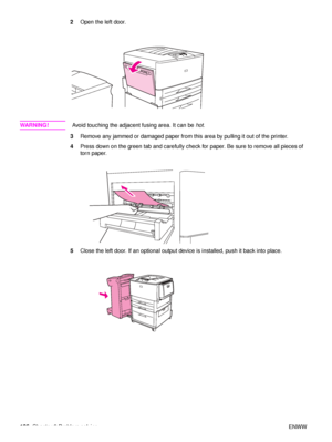 Page 108106Chapter 6 Problem solving ENWW
2
Open the left door.
WA R N I N G ! Avoid touching the adjacent fusing area. It can be  hot.
3 Remove any jammed or damag ed paper from this area by pulling it out of the printer.
4 Press down on the green tab and carefully check for paper. Be sure to remove all pieces of 
torn paper.
5 Close the left door. If an optional output device is installed, push it back into place.
 