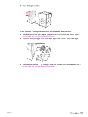 Page 117ENWWClearing jams115
11
Close the stapler-unit door.
In rare instances, a staple jam might occur in the upper half of the stapler head.
1 Follow steps 1 through 4 for clearing a staple jam from the multifunction finisher (see  To  
clear a staple jam from the multifunction finisher ).
2 Locate the damaged staple at the back of the stapler unit, and then remove the staple.
3 Follow steps 10 through 11 for clearing a staple jam from the multifunction finisher (see  To  
clear a staple jam from the...